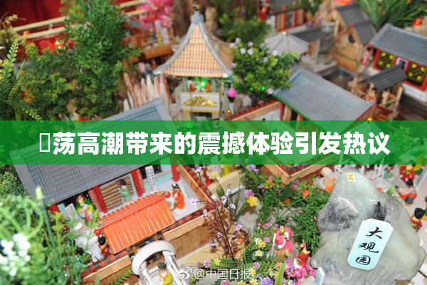 婬荡高潮带来的震撼体验引发热议