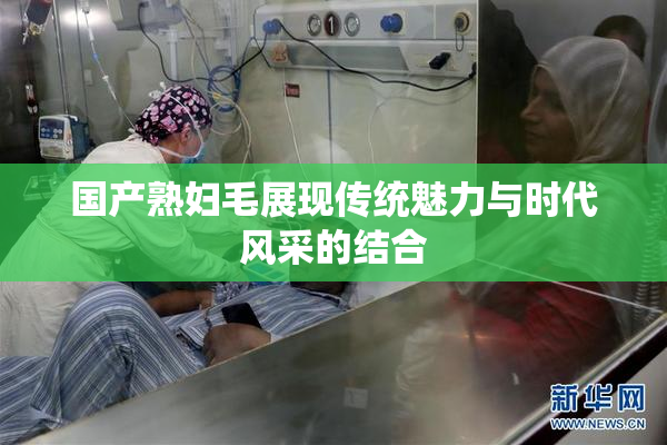 国产熟妇毛展现传统魅力与时代风采的结合