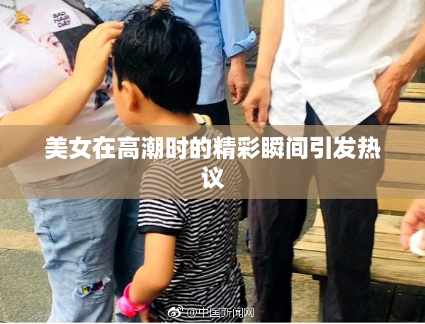 美女在高潮时的精彩瞬间引发热议
