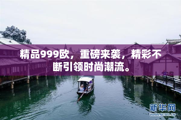 精品999欧，重磅来袭，精彩不断引领时尚潮流。