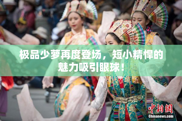 极品少萝再度登场，短小精悍的魅力吸引眼球！
