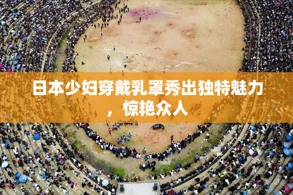 日本少妇穿戴乳罩秀出独特魅力，惊艳众人