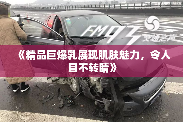《精品巨爆乳展现肌肤魅力，令人目不转睛》