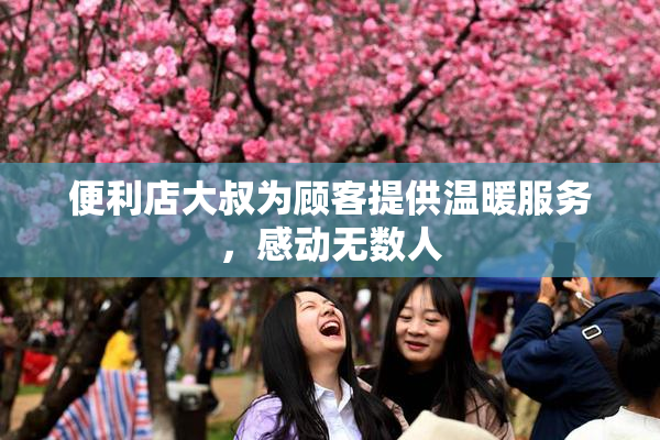 便利店大叔为顾客提供温暖服务，感动无数人