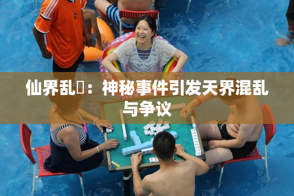 仙界乱婬：神秘事件引发天界混乱与争议