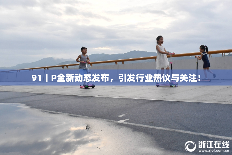 91丨P全新动态发布，引发行业热议与关注！