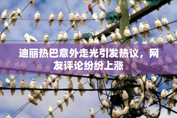 迪丽热巴意外走光引发热议，网友评论纷纷上涨