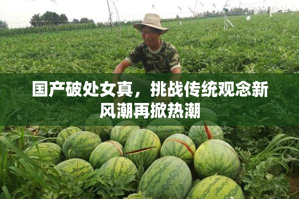 国产破处女真，挑战传统观念新风潮再掀热潮