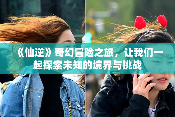 《仙逆》奇幻冒险之旅，让我们一起探索未知的境界与挑战