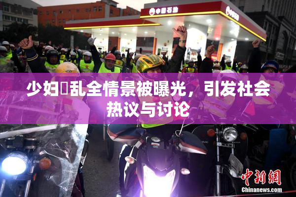 少妇婬乱全情景被曝光，引发社会热议与讨论
