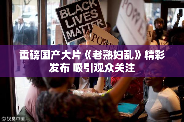 重磅国产大片《老熟妇乱》精彩发布 吸引观众关注