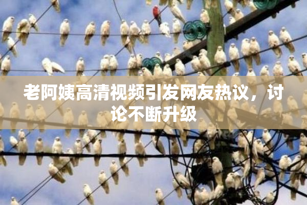 老阿姨高清视频引发网友热议，讨论不断升级