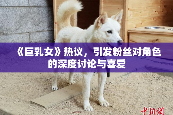 《巨乳女》热议，引发粉丝对角色的深度讨论与喜爱