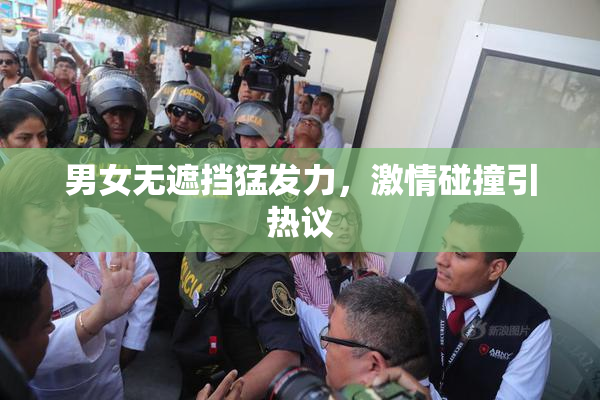 男女无遮挡猛发力，激情碰撞引热议