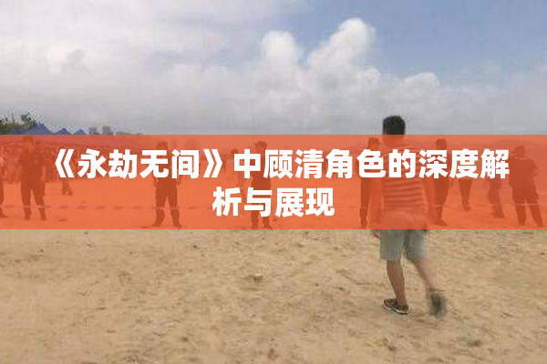 《永劫无间》中顾清角色的深度解析与展现
