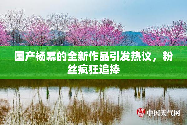 国产杨幂的全新作品引发热议，粉丝疯狂追捧