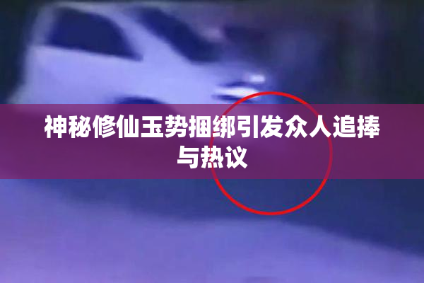 神秘修仙玉势捆绑引发众人追捧与热议