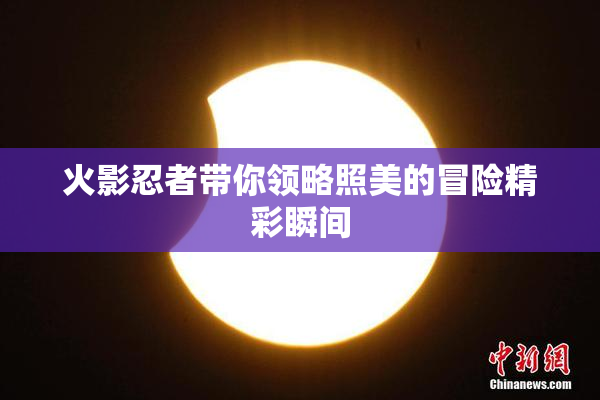 火影忍者带你领略照美的冒险精彩瞬间