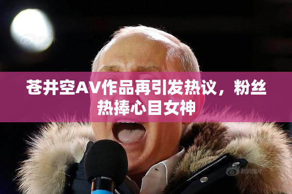 苍井空AV作品再引发热议，粉丝热捧心目女神