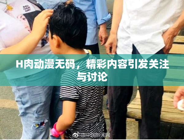 H肉动漫无码，精彩内容引发关注与讨论
