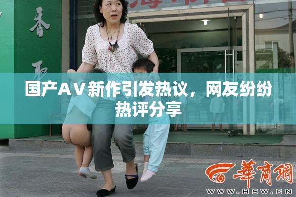 国产AⅤ新作引发热议，网友纷纷热评分享