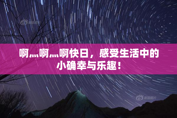 啊灬啊灬啊快日，感受生活中的小确幸与乐趣！