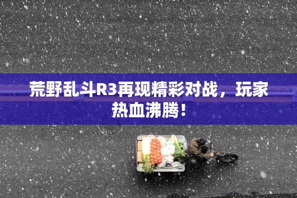 荒野乱斗R3再现精彩对战，玩家热血沸腾！