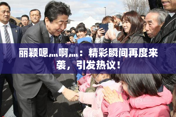 丽颖嗯灬啊灬：精彩瞬间再度来袭，引发热议！