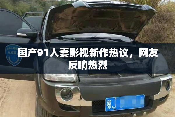 国产91人妻影视新作热议，网友反响热烈