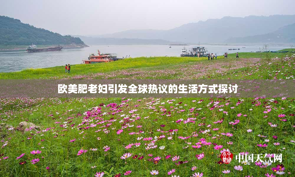 欧美肥老妇引发全球热议的生活方式探讨
