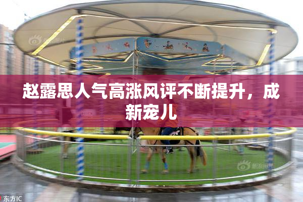 赵露思人气高涨风评不断提升，成新宠儿