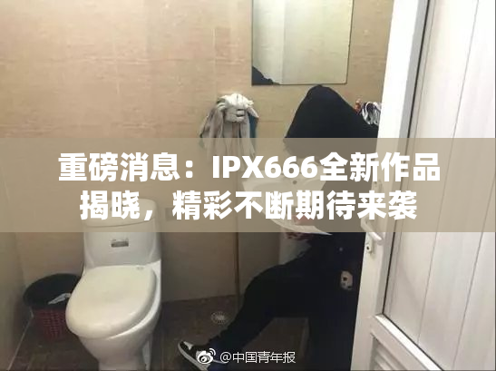 重磅消息：IPX666全新作品揭晓，精彩不断期待来袭
