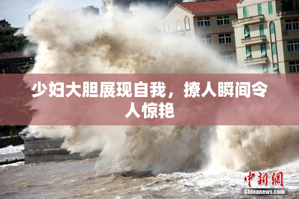 少妇大胆展现自我，撩人瞬间令人惊艳