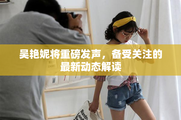 吴艳妮将重磅发声，备受关注的最新动态解读