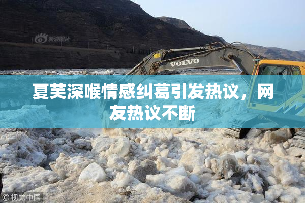 夏芙深喉情感纠葛引发热议，网友热议不断