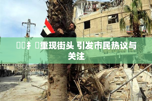 喿喿扌畐重现街头 引发市民热议与关注
