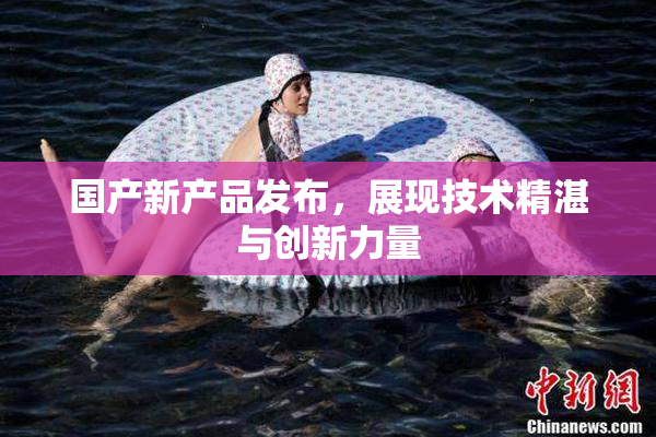 国产新产品发布，展现技术精湛与创新力量