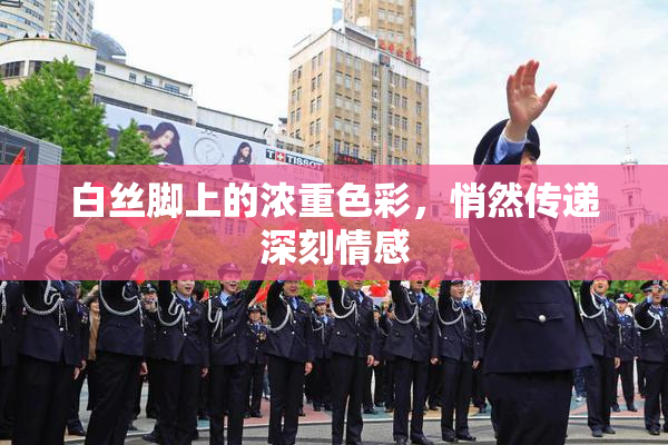 白丝脚上的浓重色彩，悄然传递深刻情感