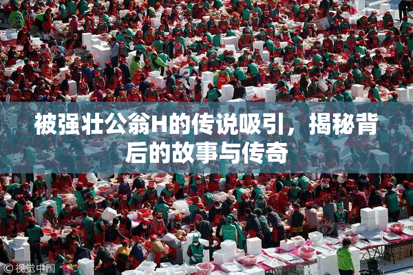 被强壮公翁H的传说吸引，揭秘背后的故事与传奇