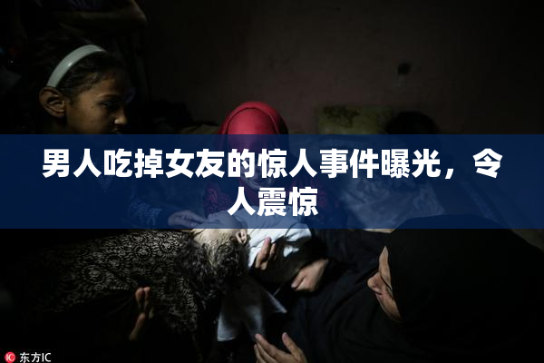 男人吃掉女友的惊人事件曝光，令人震惊