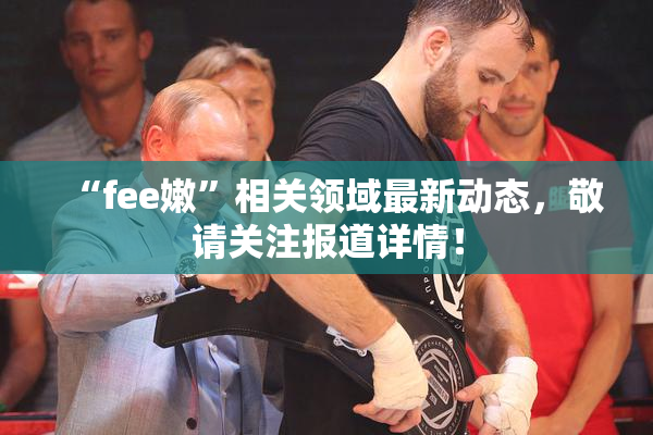 “fee嫩”相关领域最新动态，敬请关注报道详情！