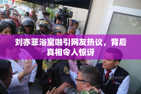 刘亦菲浴室啪引网友热议，背后真相令人惊讶
