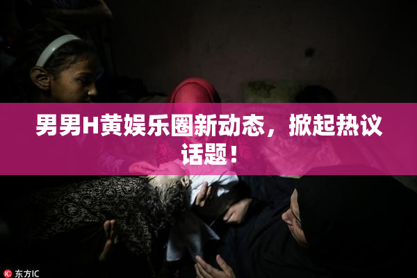 男男H黄娱乐圈新动态，掀起热议话题！
