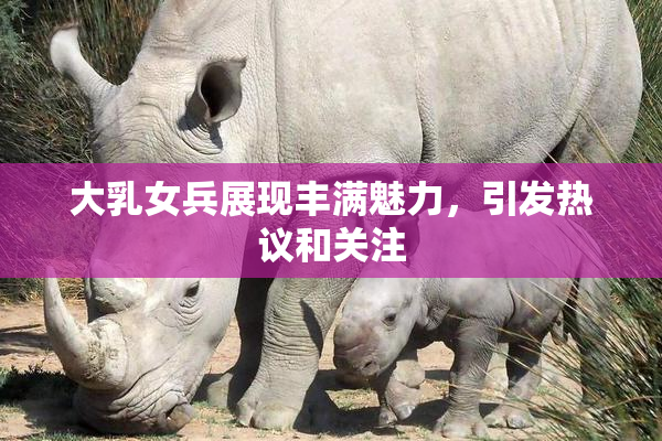 大乳女兵展现丰满魅力，引发热议和关注