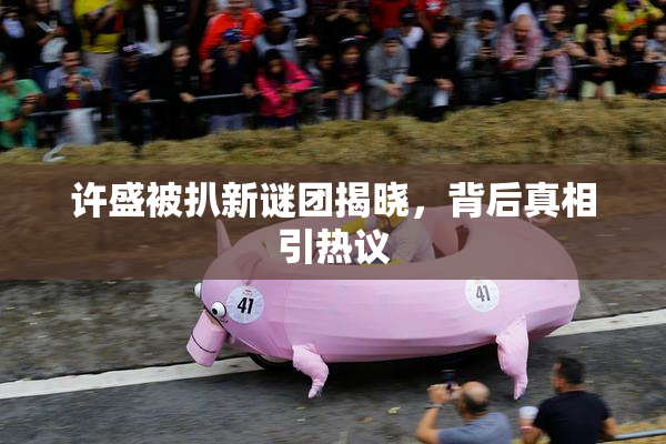 许盛被扒新谜团揭晓，背后真相引热议