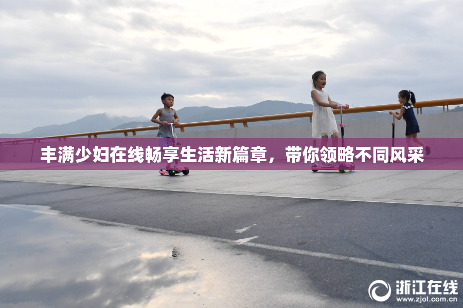 丰满少妇在线畅享生活新篇章，带你领略不同风采
