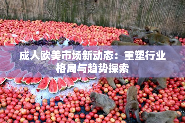 成人欧美市场新动态：重塑行业格局与趋势探索