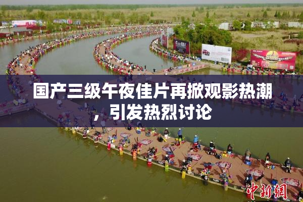 国产三级午夜佳片再掀观影热潮，引发热烈讨论