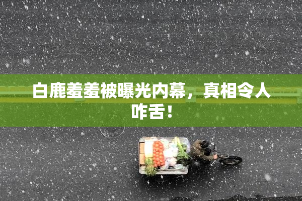 白鹿羞羞被曝光内幕，真相令人咋舌！