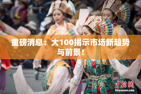 重磅消息：大100揭示市场新趋势与前景！